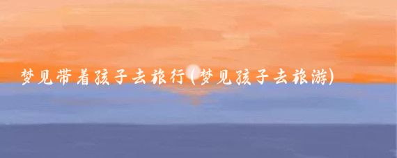 梦见带着孩子去旅行(梦见孩子去旅游)