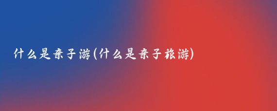 什么是亲子游(什么是亲子旅游)