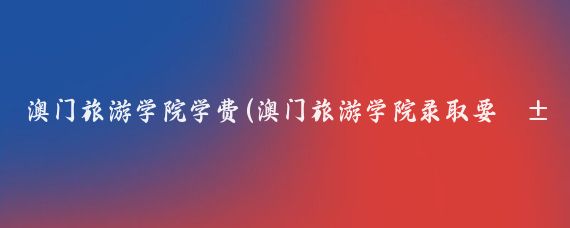 澳门旅游学院学费(澳门旅游学院录取要求)
