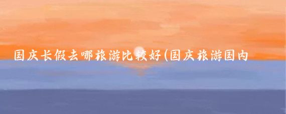 国庆长假去哪旅游比较好(国庆旅游国内去哪里好)
