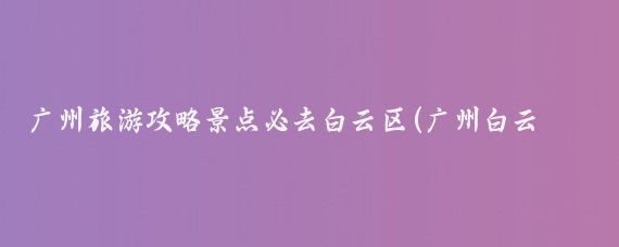 广州旅游攻略景点必去白云区(广州白云区旅游攻略)