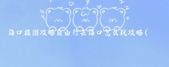 海口旅游攻略自由行去海口怎么玩攻略(海口自由行旅游攻略)