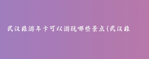 武汉旅游年卡可以游玩哪些景点(武汉旅游卡可以去的景点)