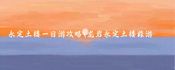 永定土楼一日游攻略(龙岩永定土楼旅游攻略)