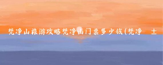 梵净山旅游攻略梵净山门票多少钱(梵净山旅游门票)