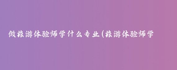 做旅游体验师学什么专业(旅游体验师学什么专业)