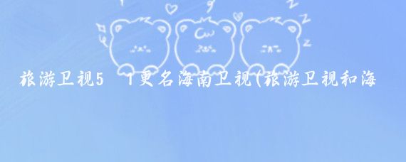 旅游卫视5·1更名海南卫视(旅游卫视和海南卫视)