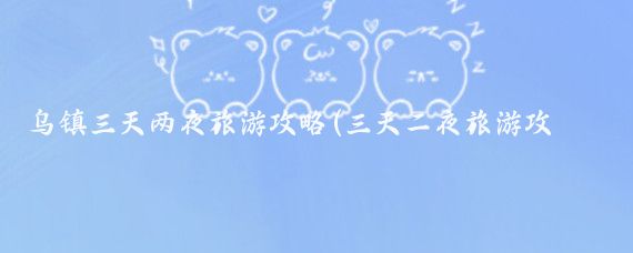乌镇三天两夜旅游攻略(三天二夜旅游攻略)