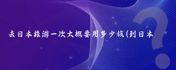 去日本旅游一次大概要用多少钱(到日本旅游大概多少钱)