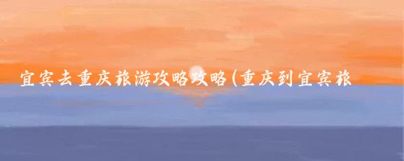 宜宾去重庆旅游攻略攻略(重庆到宜宾旅游攻略)