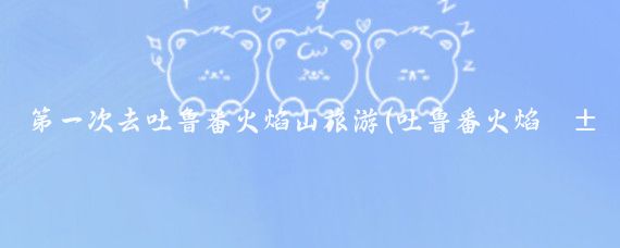 第一次去吐鲁番火焰山旅游(吐鲁番火焰山旅游攻略)