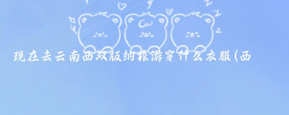 现在去云南西双版纳旅游穿什么衣服(西双版纳旅游穿什么鞋)