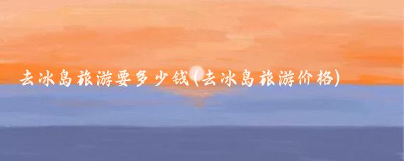 去冰岛旅游要多少钱(去冰岛旅游价格)