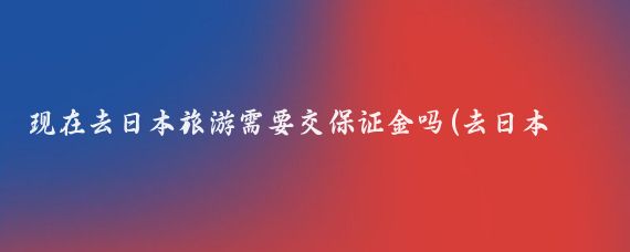 现在去日本旅游需要交保证金吗(去日本旅游需要交保证金吗)