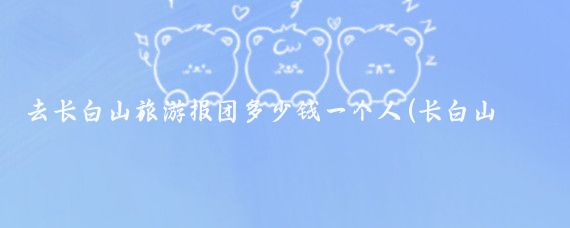 去长白山旅游报团多少钱一个人(长白山报团旅游多少钱)