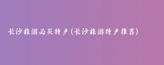 长沙旅游必买特产(长沙旅游特产推荐)