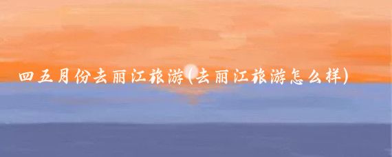 四五月份去丽江旅游(去丽江旅游怎么样)