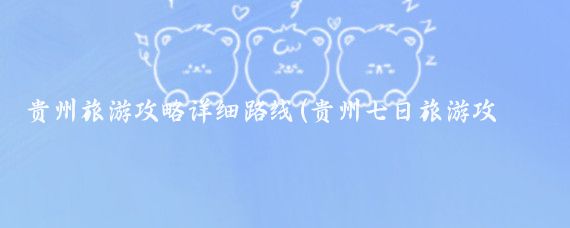 贵州旅游攻略详细路线(贵州七日旅游攻略)