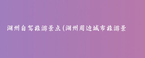 湖州自驾旅游景点(湖州周边城市旅游景点)