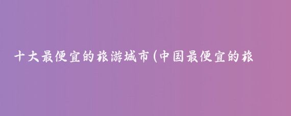 十大最便宜的旅游城市(中国最便宜的旅游城市)