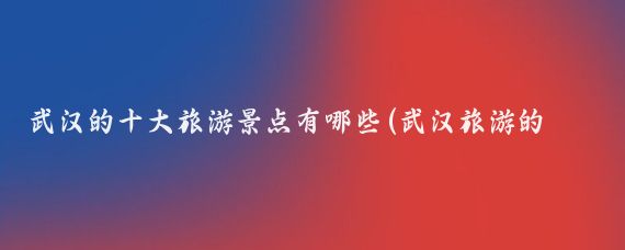 武汉的十大旅游景点有哪些(武汉旅游的地方有哪些)