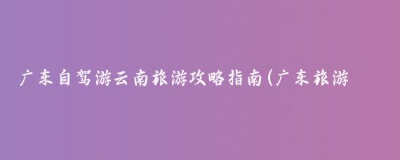 广东自驾游云南旅游攻略指南(广东旅游攻略自驾游)