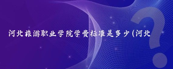 河北旅游职业学院学费标准是多少(河北旅游职业学院学费)
