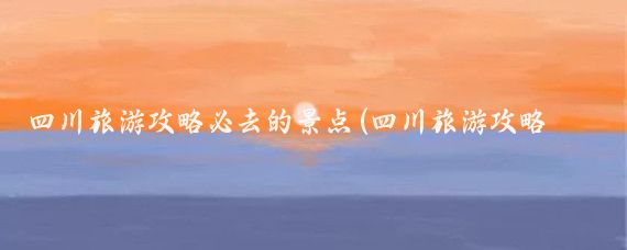 四川旅游攻略必去的景点(四川旅游攻略景点必去)