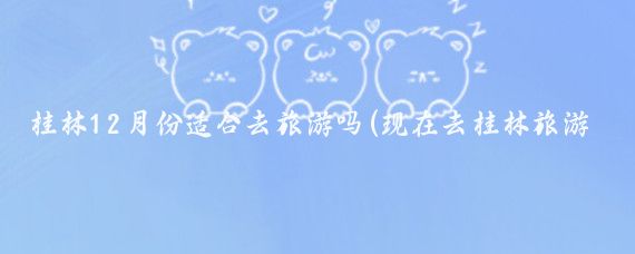 桂林12月份适合去旅游吗(现在去桂林旅游好吗)