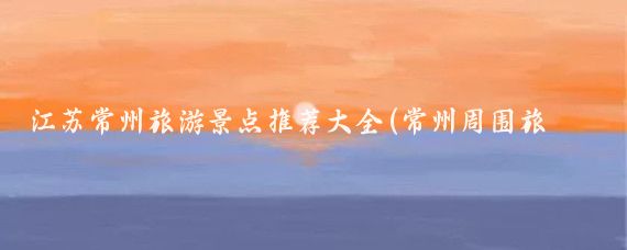 江苏常州旅游景点推荐大全(常州周围旅游景点大全)
