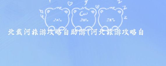 北戴河旅游攻略自助游(河北旅游攻略自助游)