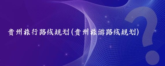 贵州旅行路线规划(贵州旅游路线规划)