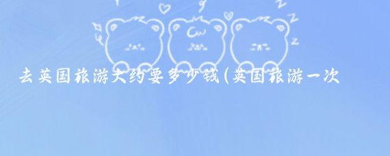 去英国旅游大约要多少钱(英国旅游一次多少钱)