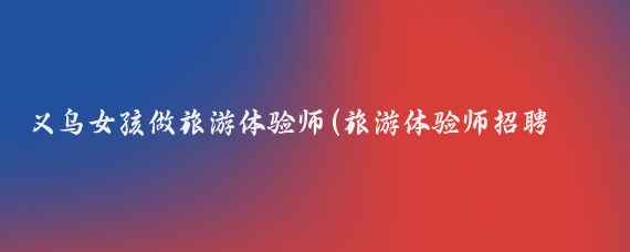 义乌女孩做旅游体验师(旅游体验师招聘网)