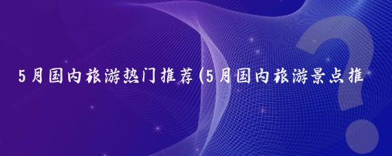 5月国内旅游热门推荐(5月国内旅游景点推荐)
