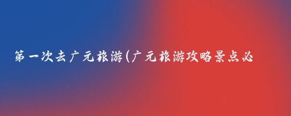 第一次去广元旅游(广元旅游攻略景点必去)