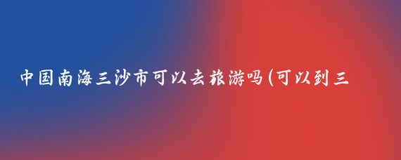 中国南海三沙市可以去旅游吗(可以到三沙市旅游吗)
