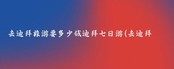 去迪拜旅游要多少钱迪拜七日游(去迪拜旅游一次要多少钱)