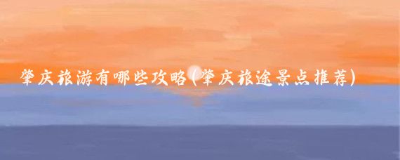 肇庆旅游有哪些攻略(肇庆旅途景点推荐)