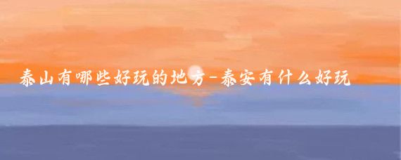 泰山有哪些好玩的地方-泰安有什么好玩的泰安景点推荐