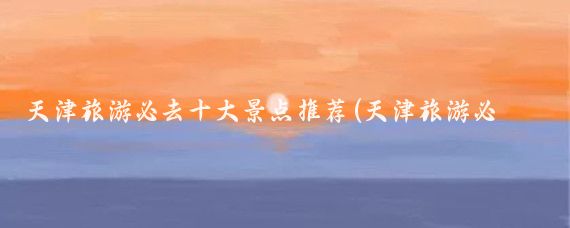 天津旅游必去十大景点推荐(天津旅游必去十大景点湖)