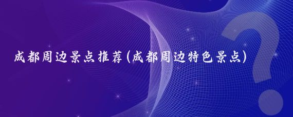 成都周边景点推荐(成都周边特色景点)