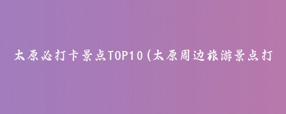 太原必打卡景点TOP10(太原周边旅游景点打卡)