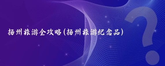 扬州旅游全攻略(扬州旅游纪念品)