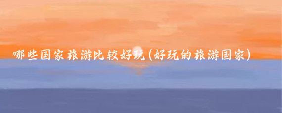 哪些国家旅游比较好玩(好玩的旅游国家)
