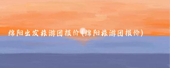 绵阳出发旅游团报价(绵阳旅游团报价)