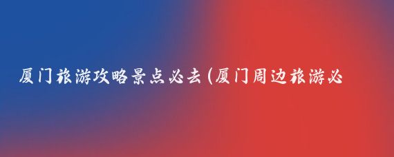 厦门旅游攻略景点必去(厦门周边旅游必去十大景点)
