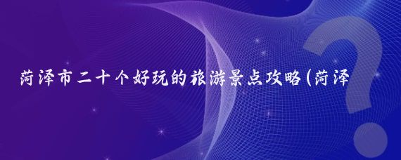 菏泽市二十个好玩的旅游景点攻略(菏泽市周边的旅游景点)