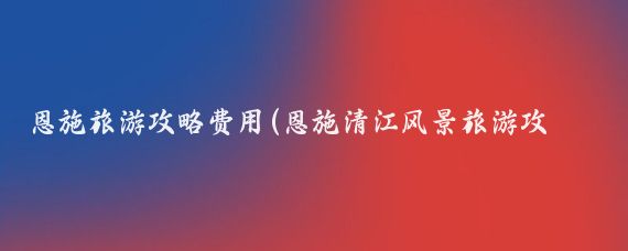 恩施旅游攻略费用(恩施清江风景旅游攻略)