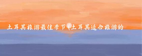 土耳其旅游最佳季节(土耳其适合旅游的季节)